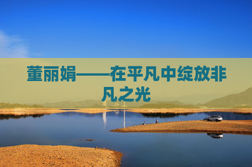 董丽娟——在平凡中绽放非凡之光