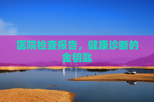 医院检查报告,健康诊断的金钥匙 医院检查报告,健康诊断的金钥匙