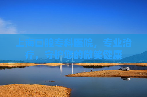 上海口腔专科医院，专业治疗，守护您的微笑健康