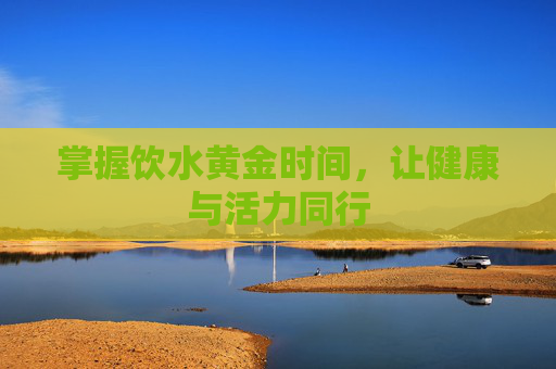 掌握饮水黄金时间，让健康与活力同行