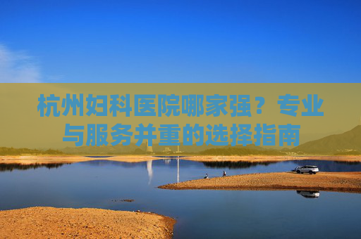 杭州妇科医院哪家强？专业与服务并重的选择指南