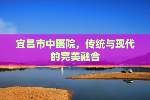 宜昌市中医院，传统与现代的完美融合