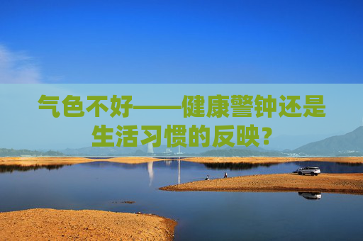 气色不好——健康警钟还是生活习惯的反映？