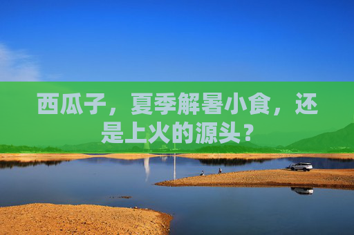 西瓜子,夏季解暑小食,还是上火的源头? 西瓜子,夏季解暑小食,还是上火的源头?