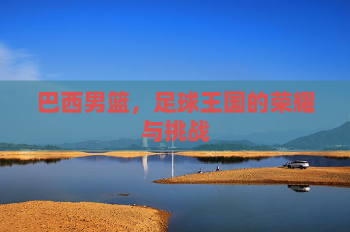 巴西男篮,足球王国的荣耀与挑战 巴西男篮,足球王国的荣耀与挑战