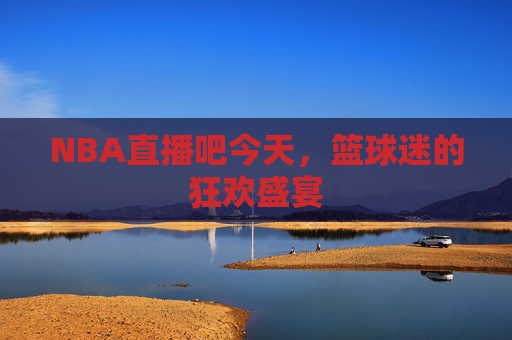 NBA直播吧今天，篮球迷的狂欢盛宴