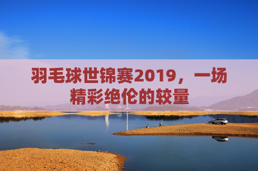 羽毛球世锦赛2019,一场精彩绝伦的较量 羽毛球世锦赛2019,一场精彩绝伦的较量