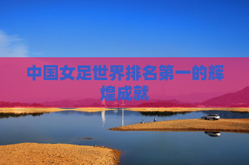 中国女足世界排名第一的辉煌成就