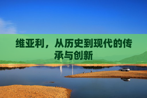 维亚利,从历史到现代的传承与创新 维亚利,从历史到现代的传承与创新