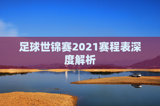 足球世锦赛2021赛程表深度解析