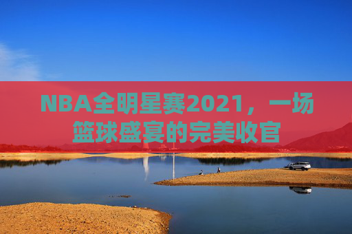 NBA全明星赛2021，一场篮球盛宴的完美收官