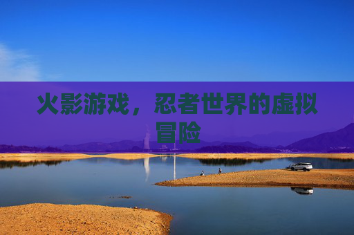 火影游戏，忍者世界的虚拟冒险
