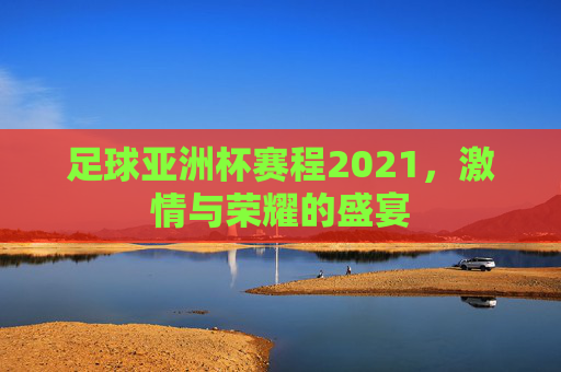 足球亚洲杯赛程2021，激情与荣耀的盛宴
