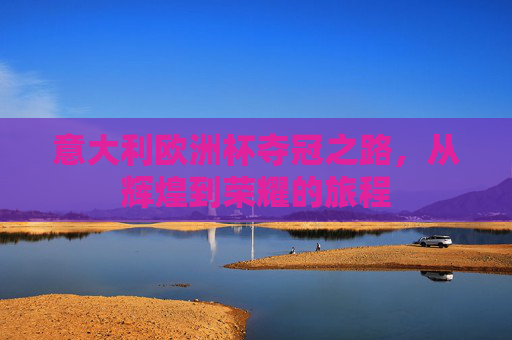 意大利欧洲杯夺冠之路，从辉煌到荣耀的旅程