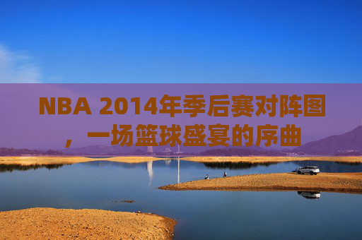 NBA 2014年季后赛对阵图，一场篮球盛宴的序曲