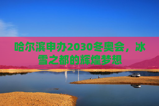 哈尔滨申办2030冬奥会，冰雪之都的辉煌梦想