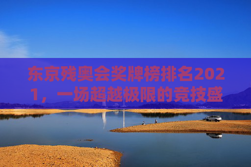 东京残奥会奖牌榜排名2021，一场超越极限的竞技盛宴