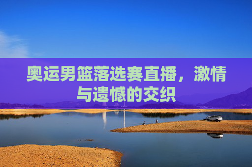 奥运男篮落选赛直播，激情与遗憾的交织