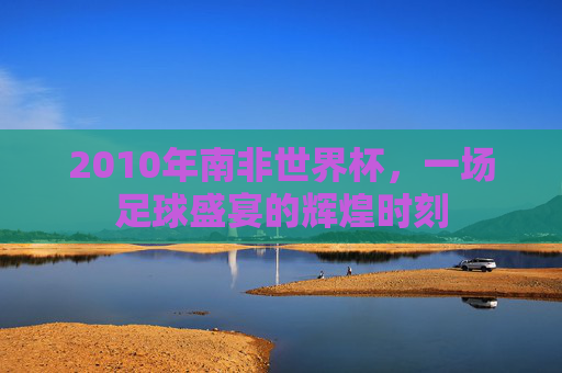 2010年南非世界杯,一场足球盛宴的辉煌时刻 2010年南非世界杯,一场足球盛宴的辉煌时刻