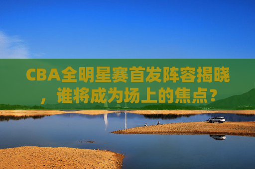 CBA全明星赛首发阵容揭晓，谁将成为场上的焦点？
