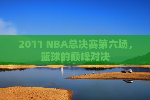 2011 NBA总决赛第六场,篮球的巅峰对决 2011 NBA总决赛第六场,篮球的巅峰对决