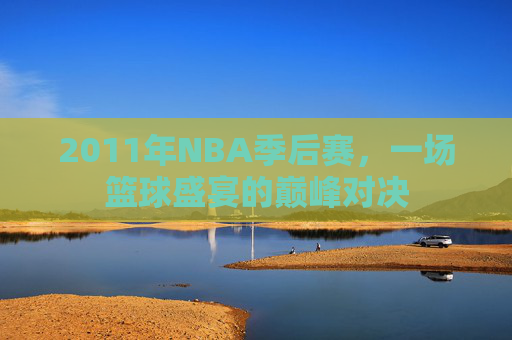 2011年NBA季后赛，一场篮球盛宴的巅峰对决