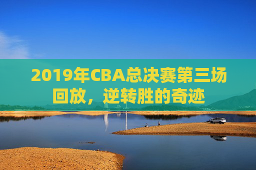 2019年CBA总决赛第三场回放,逆转胜的奇迹 2019年CBA总决赛第三场回放,逆转胜的奇迹