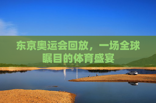 东京奥运会回放，一场全球瞩目的体育盛宴