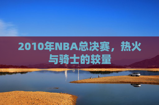 2010年NBA总决赛,热火与骑士的较量 2010年NBA总决赛,热火与骑士的较量
