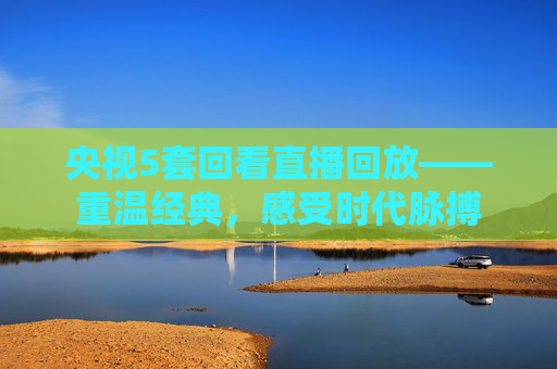 央视5套回看直播回放——重温经典，感受时代脉搏
