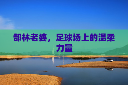 郜林老婆,足球场上的温柔力量 郜林老婆,足球场上的温柔力量
