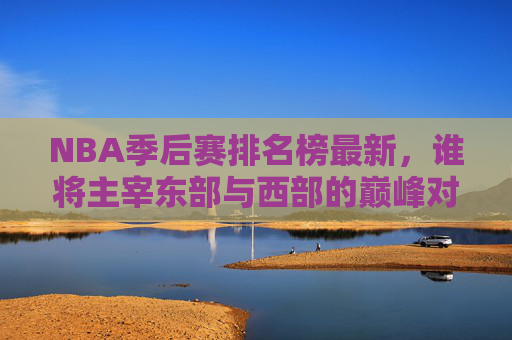 NBA季后赛排名榜最新，谁将主宰东部与西部的巅峰对决？