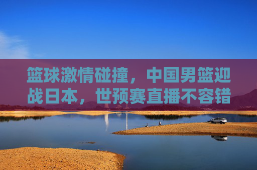 篮球激情碰撞，中国男篮迎战日本，世预赛直播不容错过