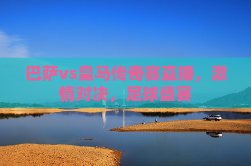巴萨vs皇马传奇赛直播，激情对决，足球盛宴