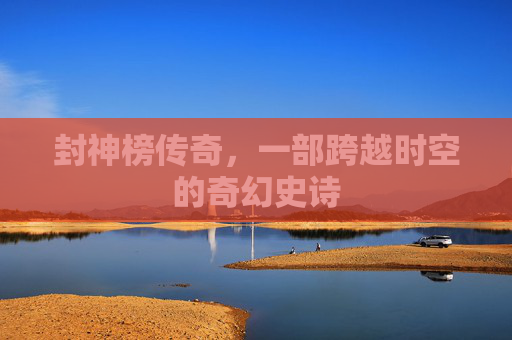 封神榜传奇,一部跨越时空的奇幻史诗 封神榜传奇,一部跨越时空的奇幻史诗
