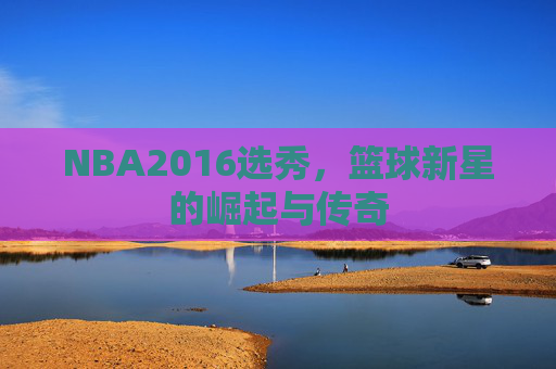 NBA2016选秀，篮球新星的崛起与传奇
