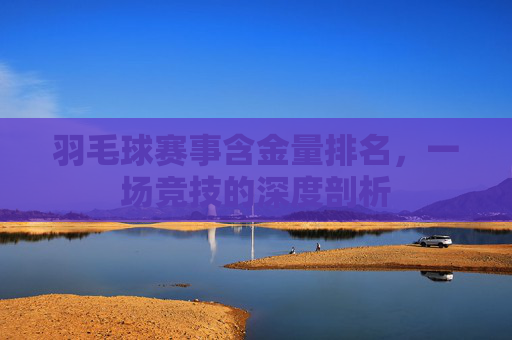 羽毛球赛事含金量排名，一场竞技的深度剖析