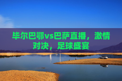 毕尔巴鄂vs巴萨直播，激情对决，足球盛宴