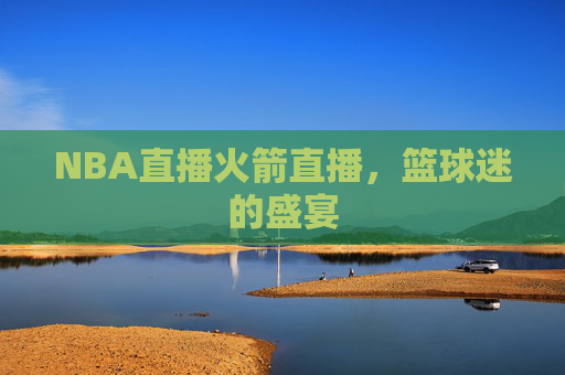 NBA直播火箭直播,篮球迷的盛宴 NBA直播火箭直播,篮球迷的盛宴