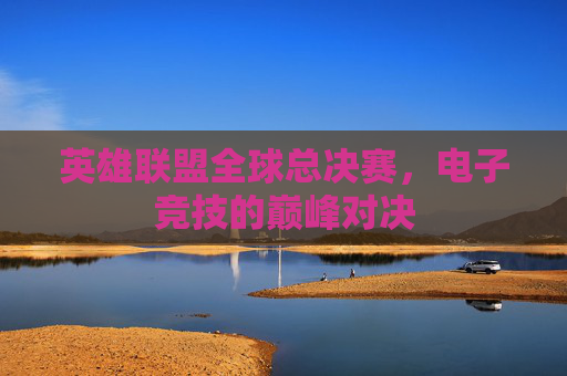英雄联盟全球总决赛，电子竞技的巅峰对决