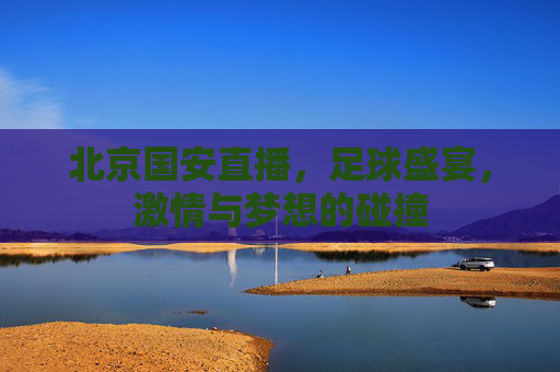 北京国安直播,足球盛宴,激情与梦想的碰撞 北京国安直播,足球盛宴,激情与梦想的碰撞