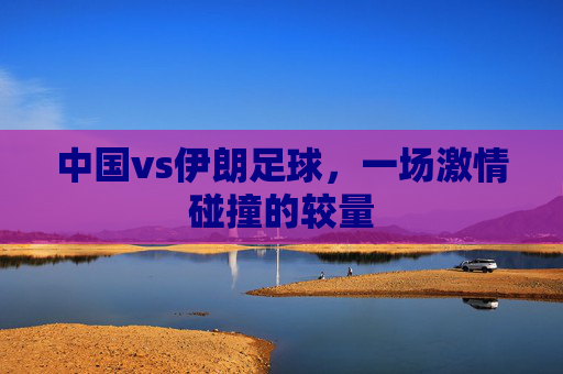 中国vs伊朗足球,一场激情碰撞的较量 中国vs伊朗足球,一场激情碰撞的较量