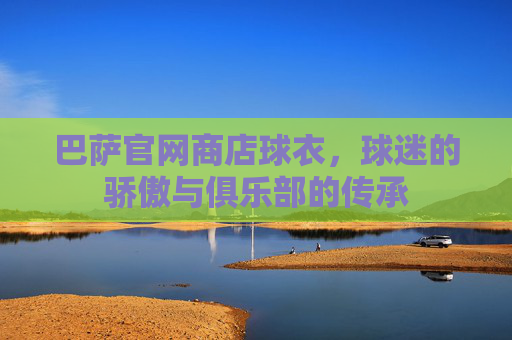 巴萨官网商店球衣，球迷的骄傲与俱乐部的传承