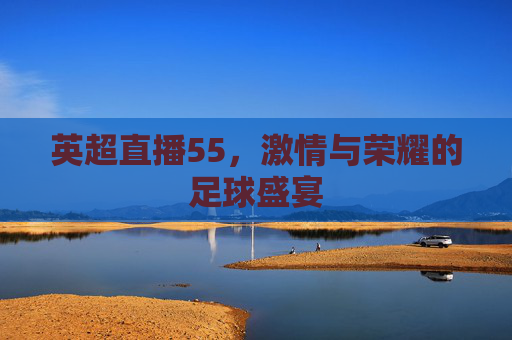 英超直播55，激情与荣耀的足球盛宴