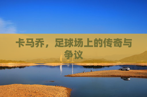 卡马乔,足球场上的传奇与争议 卡马乔,足球场上的传奇与争议