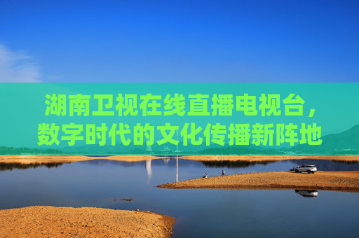 湖南卫视在线直播电视台，数字时代的文化传播新阵地