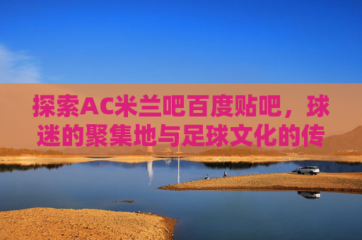 探索AC米兰吧百度贴吧,球迷的聚集地与足球文化的传承 探索AC米兰吧百度贴吧,球迷的聚集地与足球文化的传承