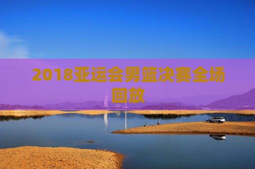 2018亚运会男篮决赛全场回放