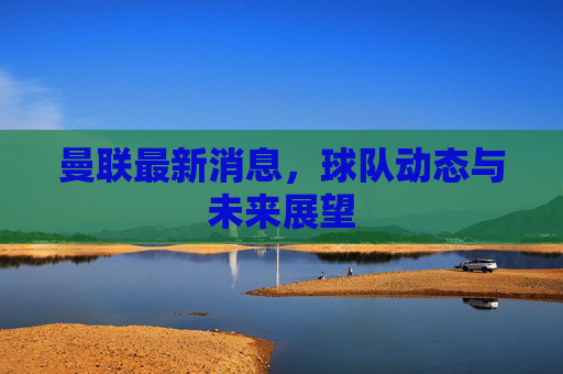 曼联最新消息，球队动态与未来展望
