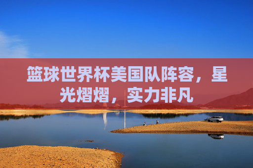 篮球世界杯美国队阵容,星光熠熠,实力非凡 篮球世界杯美国队阵容,星光熠熠,实力非凡